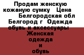 Продам женскую кожаную сумку › Цена ­ 4 000 - Белгородская обл., Белгород г. Одежда, обувь и аксессуары » Женская одежда и обувь   . Белгородская обл.